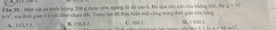 A 15 200
Câu 35. Một vật có khổi lượng 200 g được ném ngang từ độ cao h. Bỏ qua sức cản của không khi, lấy g=10
m/s^2 T, sau thời gian 4 s vật chưa chạm đất. Trọng lực đã thực hiện một công trong thời gian trên băng
C. 160 J. D. 1 600 J.
A. 153,7 J. B. 156, 8 J. Tinh công của trong lực trong giữy thứ 5, 1 ấy sigma =10m/s^2.