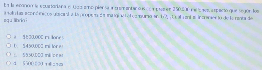 En la economía ecuatoriana el Gobierno piensa incrementar sus compras en 250.000 millones, aspecto que según los
analistas económicos ubicará a la propensión marginal al consumo en 1/2; ¿Cuál será el incremento de la renta de
equilibrio?
a. $600.000 millones
b. $450.000 millones
c. $650.000 millones
d. $500.000 millones