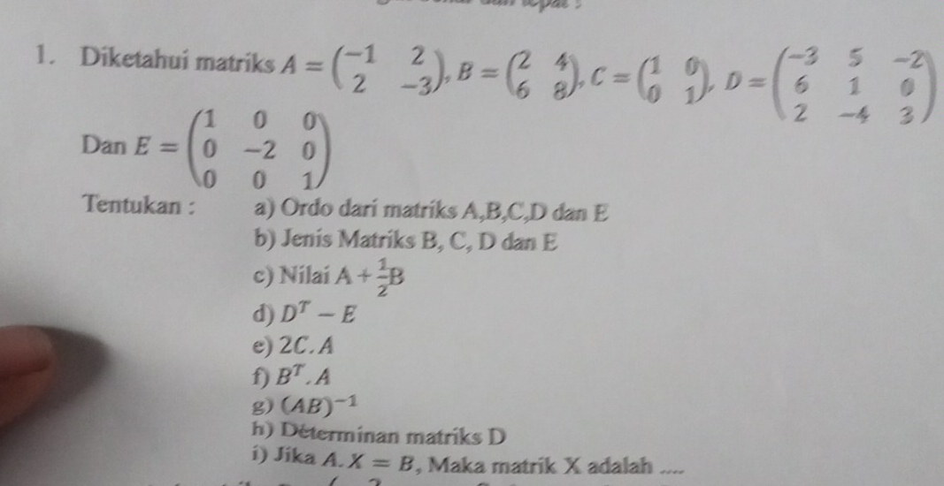 Diketahui matriks A=beginpmatrix -1&2 2&-3endpmatrix , B=beginpmatrix 2&4 6&8endpmatrix , C=beginpmatrix 1&0 0&1endpmatrix _1 D=beginpmatrix -3&5&-2 6&1&0 2&-4&3endpmatrix
Dan E=beginpmatrix 1&0&0 0&-2&0 0&0&1endpmatrix
Tentukan : a) Ordo dari matriks A, B, C, D dan E
b) Jenis Matriks B, C, D dan E
c) Nilai A+ 1/2 B
d) D^T-E
e) 2C. A
f) B^T.A
g) (AB)^-1
h) Determinan matriks D
i) Jika A. X=B , Maka matrik X adalah ....