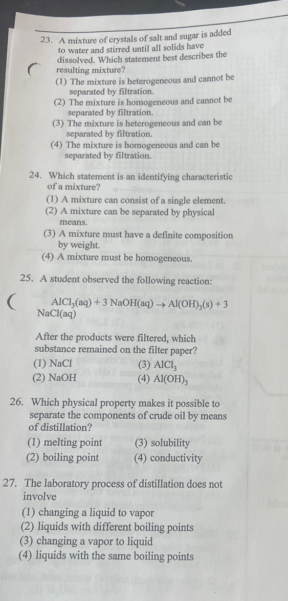 A mixture of crystals of salt and sugar is added
to water and stirred until all solids have
dissolved. Which statement best describes the
resulting mixture?
(1) The mixture is heterogeneous and cannot be
separated by filtration.
(2) The mixture is homogeneous and cannot be
separated by filtration.
(3) The mixture is heterogeneous and can be
separated by filtration.
(4) The mixture is homogeneous and can be
separated by filtration.
24. Which statement is an identifying characteristic
of a mixture?
(1) A mixture can consist of a single element.
(2) A mixture can be separated by physical
means.
(3) A mixture must have a definite composition
by weight.
(4) A mixture must be homogeneous.
25. A student observed the following reaction:
( AlCl_3(aq)+3NaOH(aq)to Al(OH)_3(s)+3
NaCl(aq)
After the products were filtered, which
substance remained on the filter paper?
(1) NaCl (3) AlCl_3
(2) NaOH (4) Al(OH)_3
26. Which physical property makes it possible to
separate the components of crude oil by means
of distillation?
(1) melting point (3) solubility
(2) boiling point (4) conductivity
27. The laboratory process of distillation does not
involve
(1) changing a liquid to vapor
(2) liquids with different boiling points
(3) changing a vapor to liquid
(4) liquids with the same boiling points