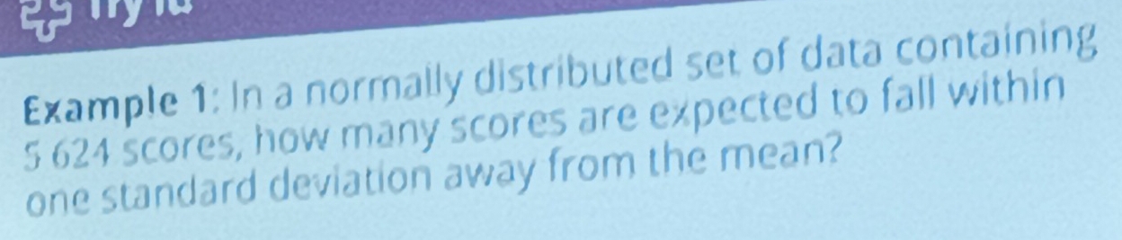 Example 1: In a normally distributed set of data containing
5 624 scores, how many scores are expected to fall within 
one standard deviation away from the mean?