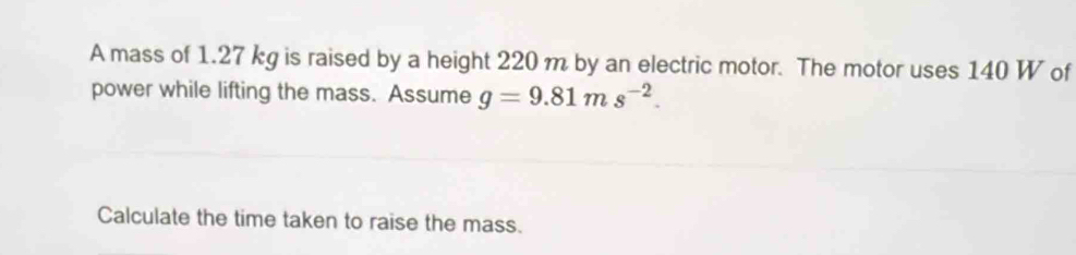 A mass of 1.27 kg is raised by a height 220 m by an electric motor. The motor uses 140 W of 
power while lifting the mass. Assume g=9.81ms^(-2). 
Calculate the time taken to raise the mass.