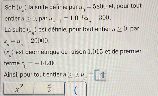 Soit (u_n) la suite définie par u_0=5800 et, pour tout 
entier n≥ 0 , par u_n+1=1,015u_n-300. 
La suite (z_n) est définie, pour tout entier n≥ 0 , par
z_n=u_n-20000.
(z_n) est géométrique de raison 1,015 et de premier 
terme z_0=-14200. 
Ainsi, pour tout entier n≥ 0, u_n=□.
x^y  a/b  (