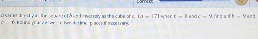 Correct
a varies directly as the square of b and inversely as the cube of c. If a=171 when b=8 and c=9 , find a if b=9 and
c=6. Round your answer to two decimal places if necessary.