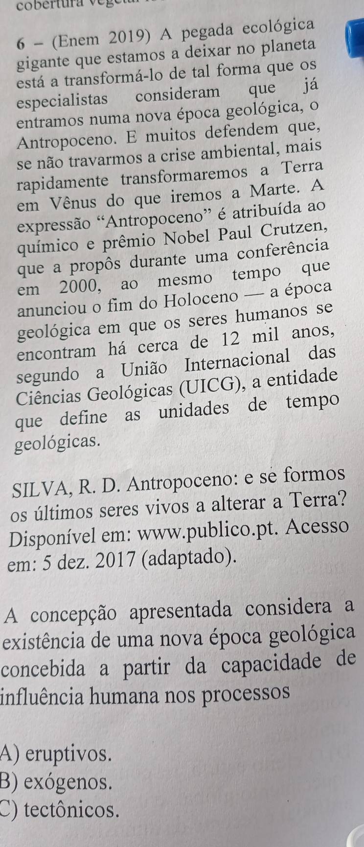 6 - (Enem 2019) A pegada ecológica
gigante que estamos a deixar no planeta
está a transformá-lo de tal forma que os
especialistas consideram que já
entramos numa nova época geológica, o
Antropoceno. E muitos defendem que,
se não travarmos a crise ambiental, mais
rapidamente transformaremos a Terra
em Vênus do que iremos a Marte. A
expressão “Antropoceno” é atribuída ao
químico e prêmio Nobel Paul Crutzen,
que a propôs durante uma conferência
em 2000, ao mesmo tempo que
anunciou o fim do Holoceno — a época
geológica em que os seres humanos se
encontram há cerca de 12 mil anos,
segundo a União Internacional das
Ciências Geológicas (UICG), a entidade
que define as unidades de tempo
geológicas.
SILVA, R. D. Antropoceno: e se formos
os últimos seres vivos a alterar a Terra?
Disponível em: www.publico.pt. Acesso
em: 5 dez. 2017 (adaptado).
A concepção apresentada considera a
existência de uma nova época geológica
concebida a partir da capacidade de
influência humana nos processos
A) eruptivos.
B) exógenos.
C) tectônicos.