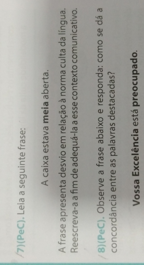 7)(PeC). Leia a seguinte frase: 
A caixa estava meia aberta. 
A frase apresenta desvio em relação à norma culta da língua. 
Reescreva-a a fim de adequá-la a esse contexto comunicativo. 
(8)(PeC). Observe a frase abaixo e responda: como se dá a 
concordância entre as palavras destacadas? 
Vossa Excelência está preocupado.