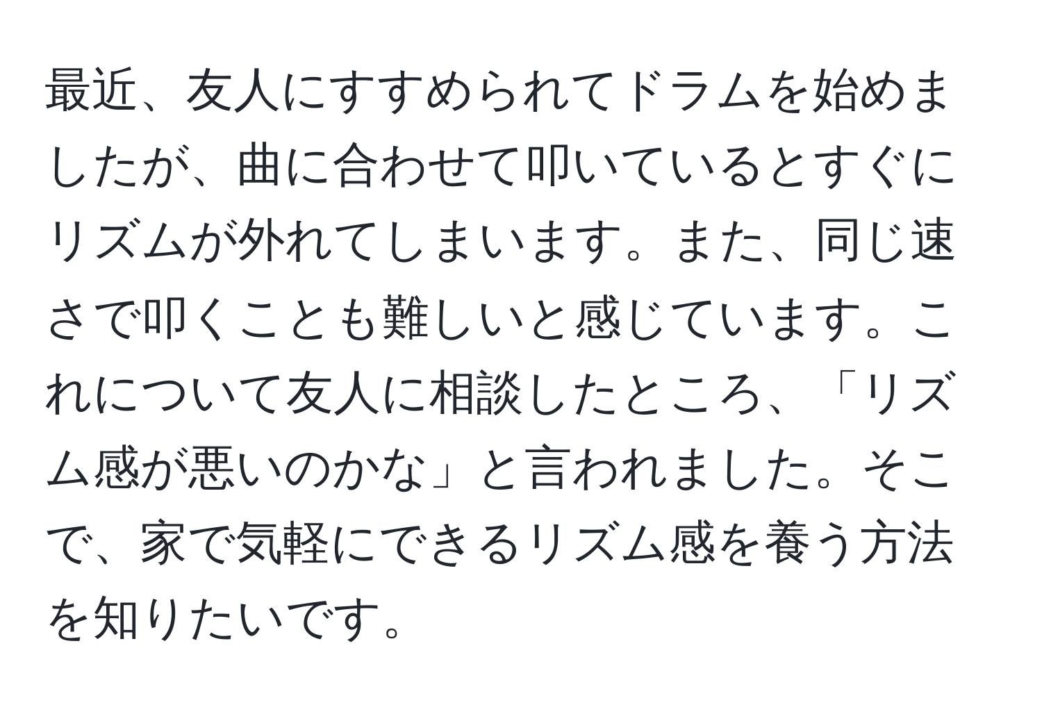 最近、友人にすすめられてドラムを始めましたが、曲に合わせて叩いているとすぐにリズムが外れてしまいます。また、同じ速さで叩くことも難しいと感じています。これについて友人に相談したところ、「リズム感が悪いのかな」と言われました。そこで、家で気軽にできるリズム感を養う方法を知りたいです。