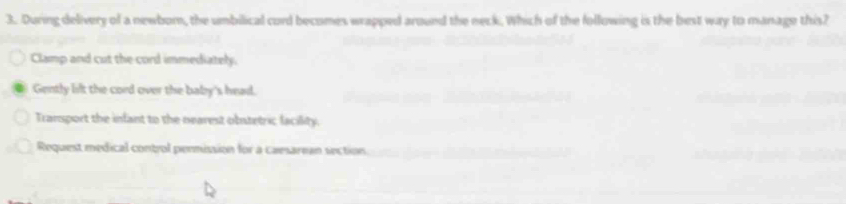 During delivery of a newbom, the umbilical cord becomes wrapped around the neck. Which of the following is the best way to manage this?
Clamp and cut the cord immediately.
Gently lift the cord over the baby's head.
Transport the infant to the nearest obstetric facility.
Request medical control permission for a caesarean section