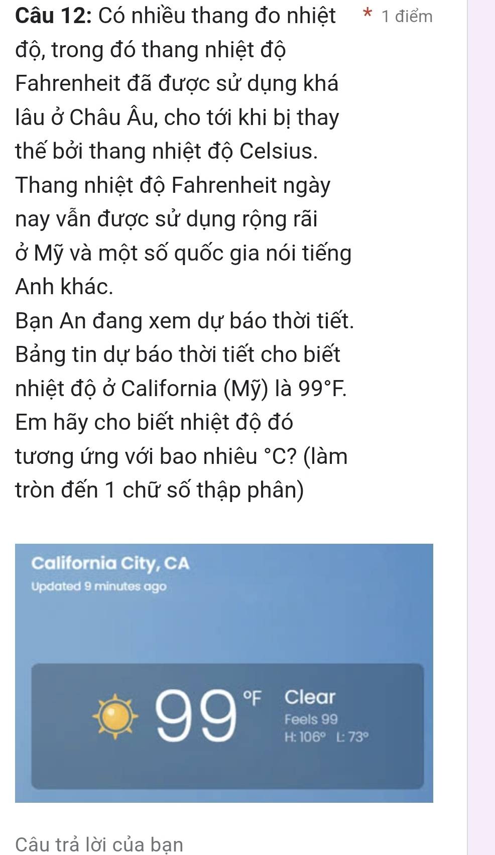 Có nhiều thang đo nhiệt * 1 điểm 
độ, trong đó thang nhiệt độ 
Fahrenheit đã được sử dụng khá 
âu ở Châu Âu, cho tới khi bị thay 
thế bởi thang nhiệt độ Celsius. 
Thang nhiệt độ Fahrenheit ngày 
nay vẫn được sử dụng rộng rãi 
ở Mỹ và một số quốc gia nói tiếng 
Anh khác. 
Bạn An đang xem dự báo thời tiết. 
Bảng tin dự báo thời tiết cho biết 
nhiệt độ ở California (Mỹ) là 99°F. 
Em hãy cho biết nhiệt độ đó 
tương ứng với bao nhiêu°C ? (làm 
tròn đến 1 chữ số thập phân) 
California City, CA 
Updated 9 minutes ago 
of Clear
99 Feels 99
H:106° L 73°
Câu trả lời của bạn