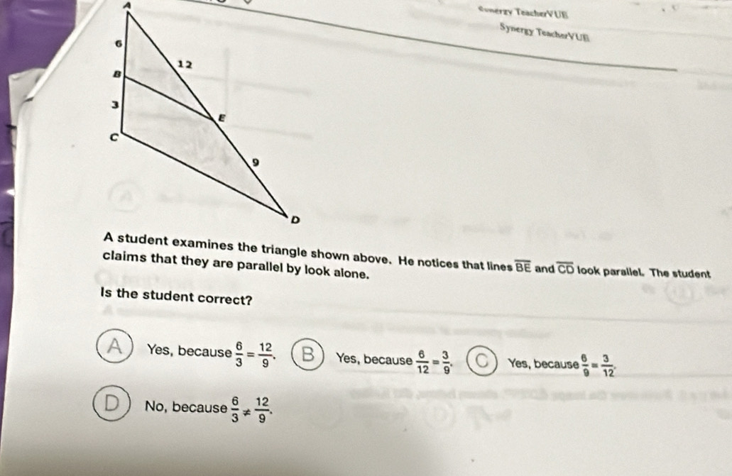 Sonerzy TeacherVUE
Synergy TeacherVUE
overline BE and overline CD
claims that they are parallel by look alone. look parallel. The student
Is the student correct?
A Yes, because  6/3 = 12/9 . B  Yes, because  6/12 = 3/9 . C Yes, because  6/9 = 3/12 .
D No, because  6/3 !=  12/9 .