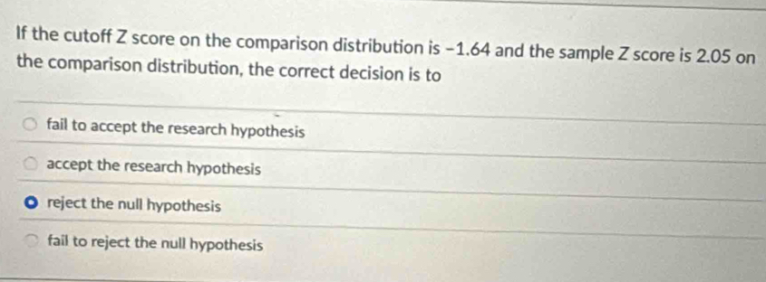 If the cutoff Z score on the comparison distribution is −1.64 and the sample Z score is 2.05 on
the comparison distribution, the correct decision is to
fail to accept the research hypothesis
accept the research hypothesis
reject the null hypothesis
fail to reject the null hypothesis