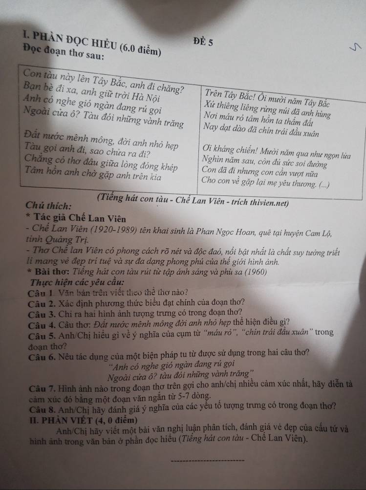 Đè 5
1. PHÀN ĐQC HIẾU (6.0 điểm)
Đọc đoạn thơ sau:
Con tàu này lên Tây Bắc, anh đi chăng? Trên Tây Bắc! Ôi mười năm Tây Bắc
Bạn bè đi xa, anh giữ trời Hà Nội Xứ thiêng liêng rừng núi đã anh hùng
Anh có nghe gió ngàn đang rú gọi Nơi máu rỏ tâm hồn ta thấm đất
Ngoài cửa ô? Tàu đói những vành trăng Nay dạt dào đã chín trái đầu xuân
Đất nước mênh mông, đời anh nhỏ hẹp Oi kháng chiến! Mười năm qua như ngọn lửa
Tàu gọi anh đi, sao chửa ra đi? Nghìn năm sau, còn đủ sức soi đường
Chẳng có thơ đầu giữa lòng đóng khép Con đã đi nhưng con cần vượt nữa
Tâm hồn anh chờ gặp anh trên kia Cho con về gặp lại mẹ yêu thương. (...)
(Tiếng hát con tàu - Chế Lan Viên - trích thivien.net)
Chú thích:
* Tác giả Chế Lan Viên
- Chế Lan Viên (1920-1989) tên khai sinh là Phan Ngọc Hoan, quê tại huyện Cam Lộ,
tỉnh Quảng Trị.
- Thơ Chế Ian Viên có phong cách rõ nét và độc đaó, nổi bật nhất là chất suy tưởng triết
li mang vẻ đẹp trí tuệ và sự đa dạng phong phú của thế giới hình ảnh.
* Bài thơ: Tiếng hát con tàu rút từ tập ánh sáng và phù sa (1960)
Thực hiện các yêu cầu:
Câu L. Văn bản trên viết theo thể thơ nào?
Câu 2. Xác định phương thức biểu đạt chính của đoạn thơ?
Câu 3. Chi ra hai hình ảnh tượng trưng có trong đoạn thơ?
Câu 4. Câu thơ: Đất nước mênh mông đời anh nhỏ hẹp thể hiện điều gì?
Câu 5. Anh/Chị hiều gì về ý nghĩa của cụm từ “máu rỏ”, “chín trái đầu xuân” trong
đoạn thơ?
Câu 6. Nêu tác dụng của một biện pháp tu từ được sử dụng trong hai câu thơ?
''Anh có nghe gió ngàn đang rú gọi
Ngoài cửa ô? tàu đói những vành trăng''
Câu 7. Hình ảnh nào trong đoạn thơ trên gợi cho anh/chị nhiều cảm xúc nhất, hãy diễn tả
cảm xúc đó bằng một đoạn văn ngắn từ 5-7 dòng.
Câu 8. Anh/Chị hãy đánh giá ý nghĩa của các yếu tổ tượng trưng có trong đoạn thơ?
II. PHÀN VIÉT (4, 0 điểm)
Anh/Chị hãy viết một bài văn nghị luận phân tích, đánh giá vẻ đẹp của cấu tứ và
hình ảnh trong văn bản ở phần đọc hiều (Tiếng hát con tàu - Chế Lan Viên).