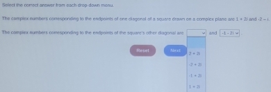 Sellect the comrect answer from each drop-down menu 
The complex numbers comesponding to the endpoints of one clisgonal of a square drawn on a complex plane are 1+2i and -2-i
The compiex numbers comesponding to the endpoints of the square's other diagonal are and -1-2|=2i
Reset Next
2+2)
-2+2
-1+2
1+2i