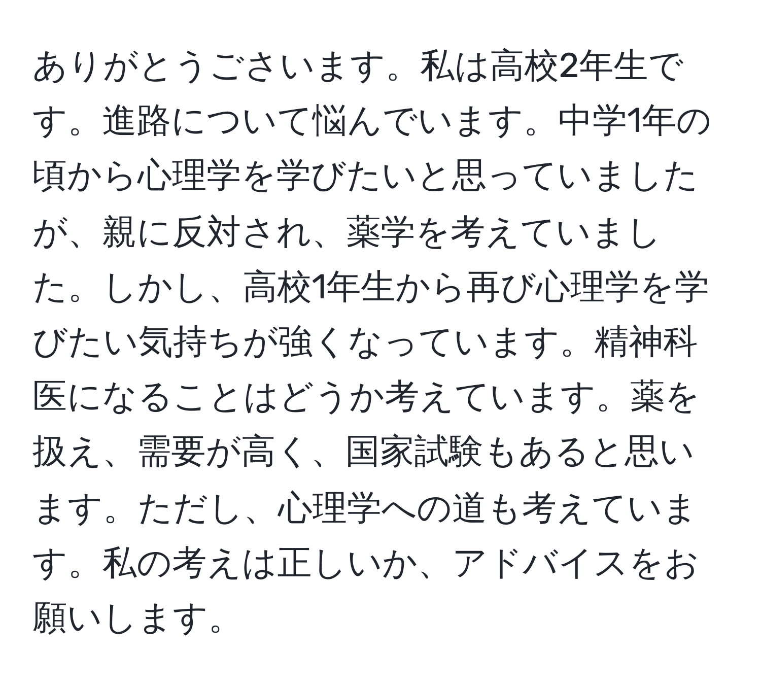 ありがとうごさいます。私は高校2年生です。進路について悩んでいます。中学1年の頃から心理学を学びたいと思っていましたが、親に反対され、薬学を考えていました。しかし、高校1年生から再び心理学を学びたい気持ちが強くなっています。精神科医になることはどうか考えています。薬を扱え、需要が高く、国家試験もあると思います。ただし、心理学への道も考えています。私の考えは正しいか、アドバイスをお願いします。