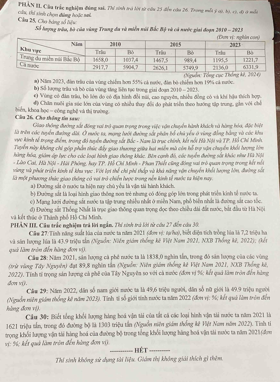 PHÀN II. Câu trắc nghiệm đúng sai. Thí sinh trả lời từ cầu 25 đến cầu 26. Trong mỗi ý a), b), c), đ) ở mỗi
câu, thi sinh chọn đúng hoặc sai.
Câu 25. Cho bảng số liệu:
Số lượng trâu, bò của vùng Trung du và miền núi Bắc Bộ và cả nước giai đoạn 2010 - 2023
a) Năm 2023, đàn trâu của vùng chiếm hơn 55% cả nước, đàn bò chiếm hơn 19% cả nước.
b) Số lượng trâu và bò của vùng tăng liên tục trong giai đoạn 2010 - 2023.
c) Vùng có đàn trâu, bò lớn do có địa hình đồi núi, cao nguyên, nhiều đồng cỏ và khí hậu thích hợp.
d) Chăn nuôi gia súc lớn của vùng có nhiều thay đổi do phát triển theo hướng tập trung, gắn với chế
biến, khoa học - công nghệ và thị trường.
Câu 26. Cho thông tin sau:
Giao thông đường sắt đóng vai trò quan trọng trong việc vận chuyển hành khách và hàng hóa, đặc biệt
là trên các tuyến đường dài. Ở nước ta, mạng lưới đường sắt phân bố chủ yếu ở vùng đồng bằng và các khu
vực kinh tế trọng điểm, trong đó tuyến đường sắt Bắc - Nam là trục chính, kết nối Hà Nội và TP. Hồ Chí Minh.
Tuyến này không chỉ góp phần thúc đẩy giao thương giữa hai miền mà còn hỗ * trợ vận chuyển khối lượng lớn
hàng hóa, giảm áp lực cho các loại hình giao thông khác. Bên cạnh đó, các tuyến đường sắt khác như Hà Nội
- Lào Cai, Hà Nội - Hải Phòng, hay TP. Hồ Chí Minh - Phan Thiết cũng đóng vai trò quan trọng trong kết nổi
vùng và phát triển kinh tế khu vực .Với lợi thế chi phí thấp và khả năng vận chuyển khối lượng lớn, đường sắt
là một phương thức giao thông có vai trò chiến lược trong nền kinh tế nước ta hiện nay.
a) Đường sắt ở nước ta hiện nay chủ yếu là vận tải hành khách.
b) Đường sắt là loại hình giao thông non trẻ nhưng có đóng góp lớn trong phát triển kinh tế nước ta.
c) Mạng lưới đường sắt nước ta tập trung nhiều nhất ở miền Nam, phổ biến nhất là đường sắt cao tốc.
d) Đường sắt Thống Nhất là trục giao thông quan trọng dọc theo chiều dài đất nước, bắt đầu từ Hà Nội
và kết thúc ở Thành phố Hồ Chí Minh.
PHÀN III. Câu trắc nghiệm trả lời ngắn. Thí sinh trả lời từ câu 27 đến câu 30.
Câu 27:Tính năng suất lúa của nước ta năm 2021 (đơn vị: tạ/ha), biết diện tích trồng lúa là 7,2 triệu ha
và sản lượng lúa là 43.9 triệu tấn (Nguồn: Niên giám thống kê Việt Nam 2021, NXB Thống kê, 2022); (kết
quả làm tròn đến hàng đơn vị).
Câu 28: Năm 2021, sản lượng cà phê nước ta là 1838,0 nghìn tấn, trong đó sản lượng của các vùng
(trừ vùng Tây Nguyên) đạt 89,8 nghìn tấn (Nguồn: Niên giám thống kê Việt Nam 2021, NXB Thống kê,
2022). Tính tỉ trọng sản lượng cả phê của Tây Nguyên so với cả nước (đơn vị %; kết quả làm tròn đến hàng
đơn vi).
Câu 29: Năm 2022, dân số nam giới nước ta là 49,6 triệu người, dân số nữ giới là 49.9 triệu người
(Nguồn niên giám thống kê năm 2023). Tính tỉ số giới tính nước ta năm 2022 (đơn vị: %; kết quả làm tròn đến
hàng đơn vị).
Câu 30: Biết tổng khối lượng hàng hoá vận tải của tất cả các loại hình vận tải nước ta năm 2021 là
1621 triệu tấn, trong đó đường bộ là 1303 triệu tấn (Nguồn niên giám thống kê Việt Nam năm 2022). Tính tiỉ
trọng khối lượng vận tải hàng hoá của đường bộ trong tổng khối lượng hàng hoá vận tải nước ta năm 2021(đơn
vị: %; kết quả làm tròn đến hàng đơn vị).
_Hét_
Thí sinh không sử dụng tài liệu. Giám thị không giải thích gì thêm.