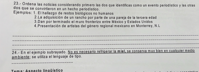 23.- Ordena las noticias considerando primero las dos que identificas como un evento periodístico y las otras 
dos que se convirtieron en un hecho periodístico. 
Ejemplos: 1. El hallazgo de restos biológicos no humanos 
2.La adquisición de un rancho por parte de una pareja de la tercera edad 
3.Dan por terminado el muro fronterizo entre México y Estados Unidos 
4. Presentación de artistas del género regional mexicano en Monterrey, N.L 
_ 
_ 
_ 
_ 
24.- En el ejemplo subrayado. No es necesario refrigerar la miel, se conserva muy bien en cualquier medio 
ambiente; se utiliza el lenguaje de tipo. 
_ 
Tema: Aspecto linqüístico