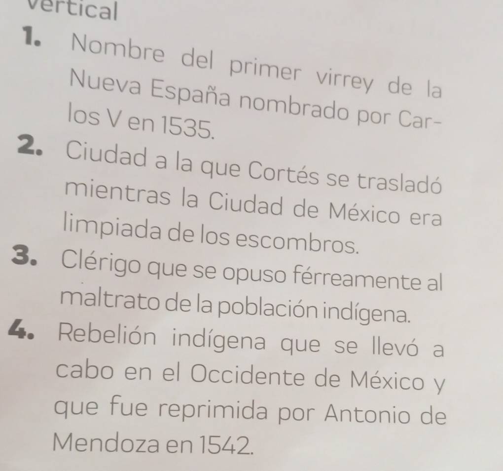 vertical 
1 Nombre del primer virrey de la 
Nueva España nombrado por Car- 
los V en 1535. 
2. Ciudad a la que Cortés se trasladó 
mientras la Ciudad de México era 
limpiada de los escombros. 
3. Clérigo que se opuso férreamente al 
maltrato de la población indígena. 
4. Rebelión indígena que se llevó a 
cabo en el Occidente de México y 
que fue reprimida por Antonio de 
Mendoza en 1542.