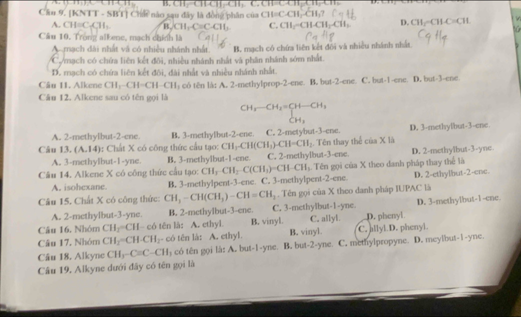 B. CH_2=CH-CH_2-CH_3.C.CH=C.CH
Cần 9. [KNTT - SBT] Chất nào sau đây là đồng phân của CH=C-CH_2-CH_3?
A. CH=C_3C_5H_3. B. CH_1-Cequiv C-CH_3. C. CH_2=CH· CH_2-CH_3. D. CH_2=CH-C=CH.
Câu 10. Trong alkene, mạch chính là
A mạch dài nhất và có nhiều nhánh nhất. B. mạch có chứa liên kết đối và nhiều nhánh nhất.
C. mạch có chứa liên kết đôi, nhiều nhánh nhất và phân nhánh sớm nhất.
D. mạch có chứa liên kết đôi, dài nhất và nhiều nhánh nhất.
Câu 11. Alkene CH_3-CH=CH-CH có tên là: A. 2-methylprop-2-ene. B. but-2-ene. C. but-1-ene. D. but-3-ene.
Câu 12. Alkene sau có tên gọi là
beginarrayr CH_3-CH_2=CH-CH_3 CH_3endarray
A. 2-methylbut-2-ene. B. 3-methylbut-2-ene. C. 2-metybut-3-ene. D. 3-methyibut-3-ene.
Câu 13. (A.14) : Chất X có công thức cầu tạo: CH_3-CH(CH_3)-CH=CH_2 Tên thay thể cua X là
A. 3-methylbut-1-yne. B. 3-methylbut-1-ene. C. 2-methylbut-3-ene. D. 2-methylbut-3-yne.
Câu 14. Alkene X có công thức cấu tạo: CH_3-CH_2-C(CH_3)=CH-CH_1. Tên gọi của X theo danh pháp thay thể là
A. isohexane. B. 3-methylpent-3-ene. C. 3-methylpent-2-ene. D. 2-ethylbut-2-ene.
Câu 15. Chất X có công thức: CH_3-CH(CH_3)-CH=CH_2. Tên gọi của X theo danh pháp IUPAC là
A. 2-methylbut-3-yne. B. 2-methylbut-3-ene. C. 3-methylbut-1-yne. D. 3-methylbut-1-ene.
Câu 16. Nhóm CH_2 H-c6 tên là: A. ethyl. B. vinyl. C. allyl. D. phenyl
Câu 17. Nhóm CH_2=CH-CH_2 - có tên là: A. ethyl. B. vinyl. C. allyl.D. phenyl.
Câu 18. Alkyne CH_3-Cequiv C-CH_3 có tên gọi là: A. but-1-yne. B. but-2-yne. C. methylpropyne. D. meylbut-1-yne.
Câu 19. Alkyne dưới đây có tên gọi là