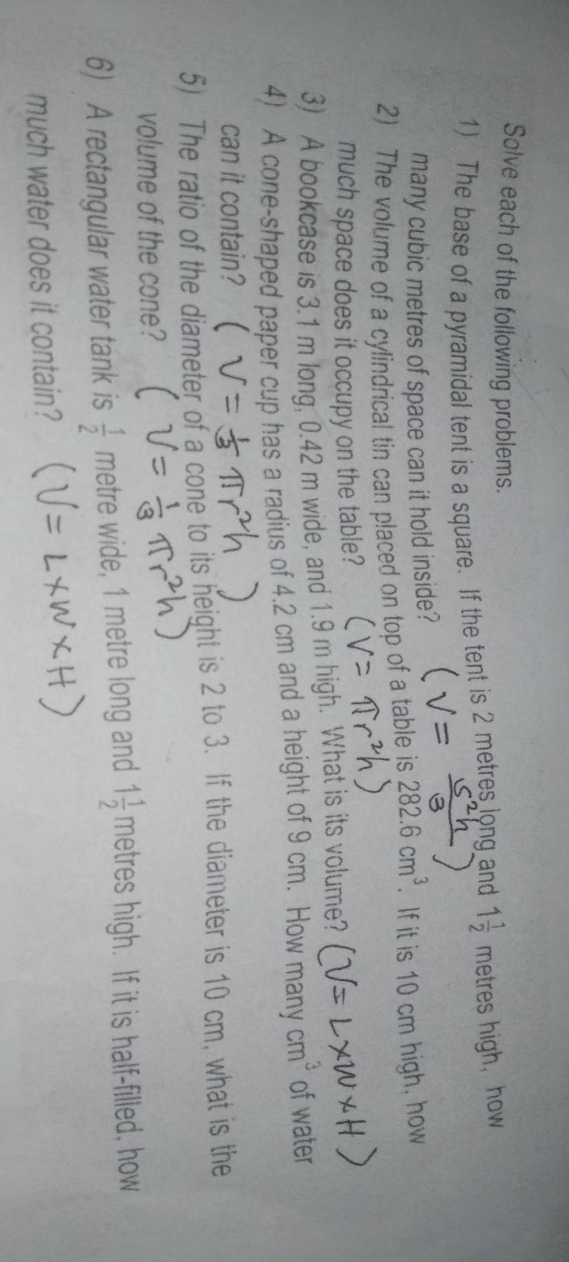 Solve each of the following problems. 
1) The base of a pyramidal tent is a square. If the tent is 2 metres long and 1 1/2 metreshigh , how 
many cubic metres of space can it hold inside? 
2) The volume of a cylindrical tin can placed on top of a table is 282.6cm^3. If it is 10 cm high, how 
much space does it occupy on the table? 
3) A bookcase is 3.1 m long, 0.42 m wide, and 1.9 m high. What is its volume? 
4) A cone-shaped paper cup has a radius of 4.2 cm and a height of 9 cm. How many cm^3 of water 
can it contain? 
5) The ratio of the diameter of a cone to its height is 2 to 3. If the diameter is 10 cm, what is the 
volume of the cone? 
6) A rectangular water tank is  1/2  metre wide, 1 metre long and 1 1/2 metres high. If it is half-filled, how 
much water does it contain?