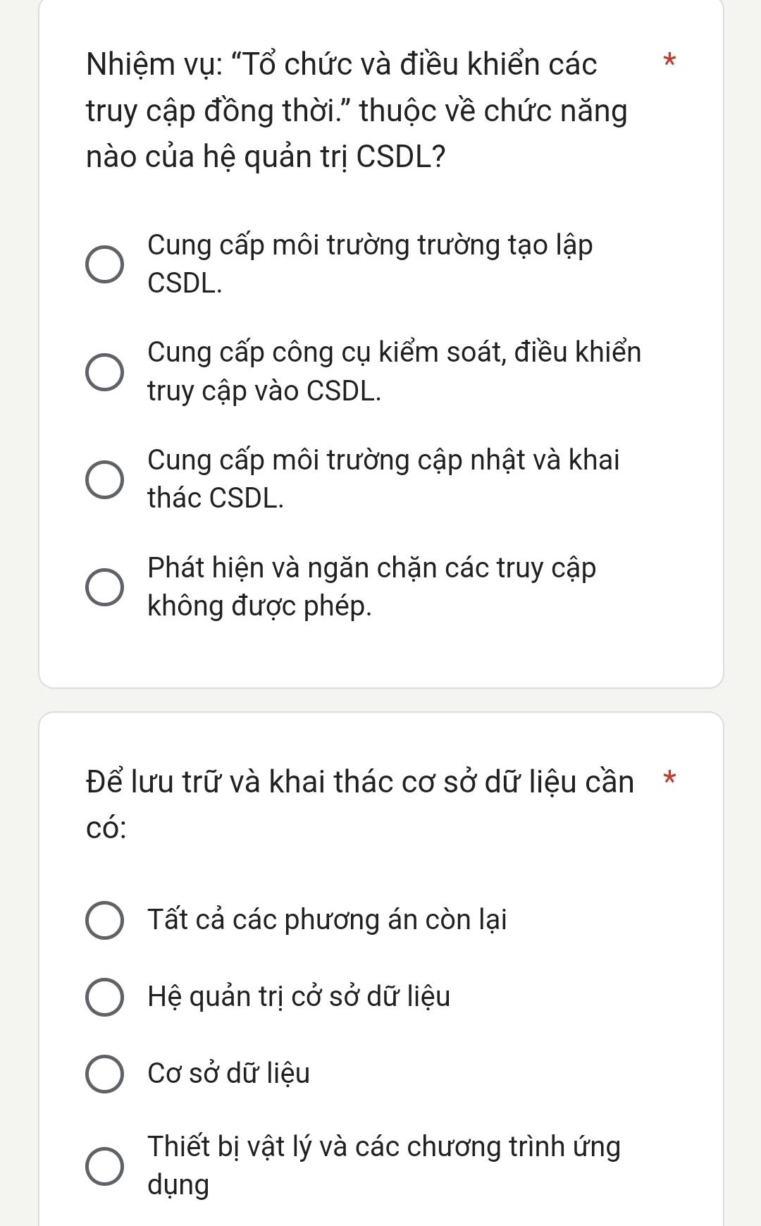 Nhiệm vụ: "Tổ chức và điều khiển các *
truy cập đồng thời." thuộc về chức năng
nào của hệ quản trị CSDL?
Cung cấp môi trường trường tạo lập
CSDL.
Cung cấp công cụ kiểm soát, điều khiển
truy cập vào CSDL.
Cung cấp môi trường cập nhật và khai
thác CSDL.
Phát hiện và ngăn chặn các truy cập
không được phép.
Để lưu trữ và khai thác cơ sở dữ liệu cần*
có:
Tất cả các phương án còn lại
Hệ quản trị cở sở dữ liệu
Cơ sở dữ liệu
Thiết bị vật lý và các chương trình ứng
dụng