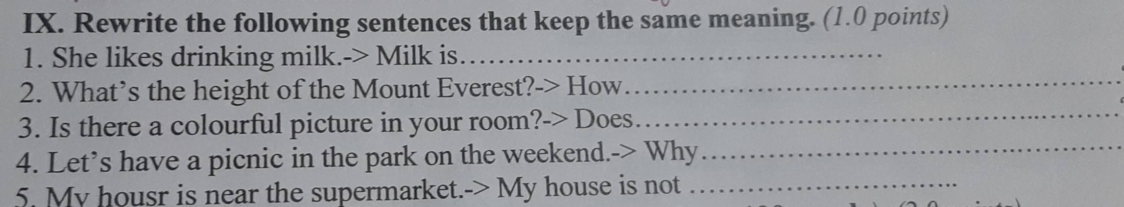 Rewrite the following sentences that keep the same meaning. (1.0 points) 
1. She likes drinking milk.-> Milk is_ 
2. What’s the height of the Mount Everest?-> How_ 
3. Is there a colourful picture in your room?-> Does_ 
4. Let’s have a picnic in the park on the weekend.-> Why_ 
5. My housr is near the supermarket.-> My house is not_