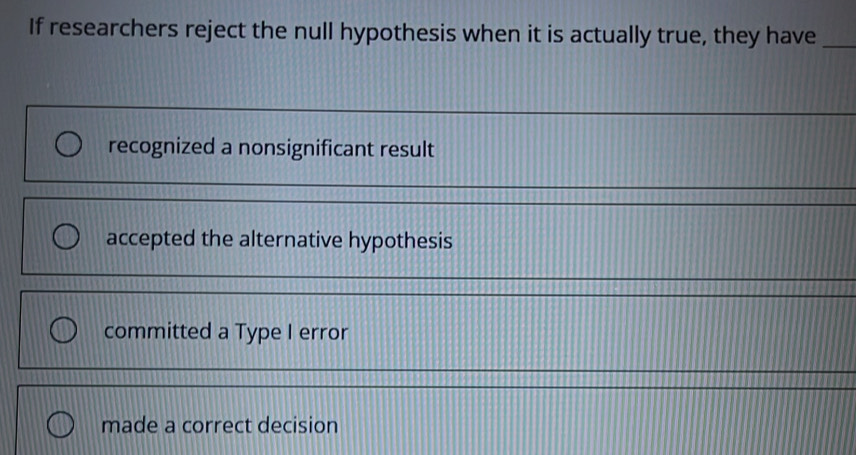 If researchers reject the null hypothesis when it is actually true, they have_
recognized a nonsignificant result
accepted the alternative hypothesis
committed a Type I error
made a correct decision