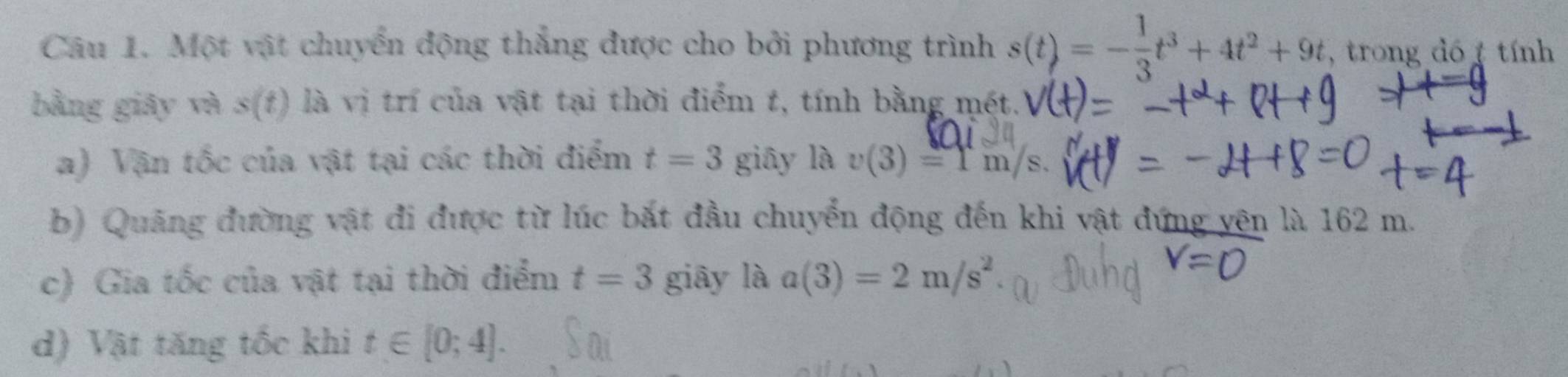 Một vật chuyển động thắng được cho bởi phương trình s(t)=- 1/3 t^3+4t^2+9t , trong dó tính 
bằng giāy và s(t) là vị trí của vật tại thời điểm t, tính bằng mét. 
a) Vận tốc của vật tại các thời điểm t=3 giāy là v(3)=1m/s. 
b) Quảng đường vật đi được từ lúc bắt đầu chuyển động đến khi vật đứng yên là 162 m. 
c) Gia tốc của vật tại thời điểm t=3 giāy là a(3)=2m/s^2
d) Vật tăng tốc khi t∈ [0;4].