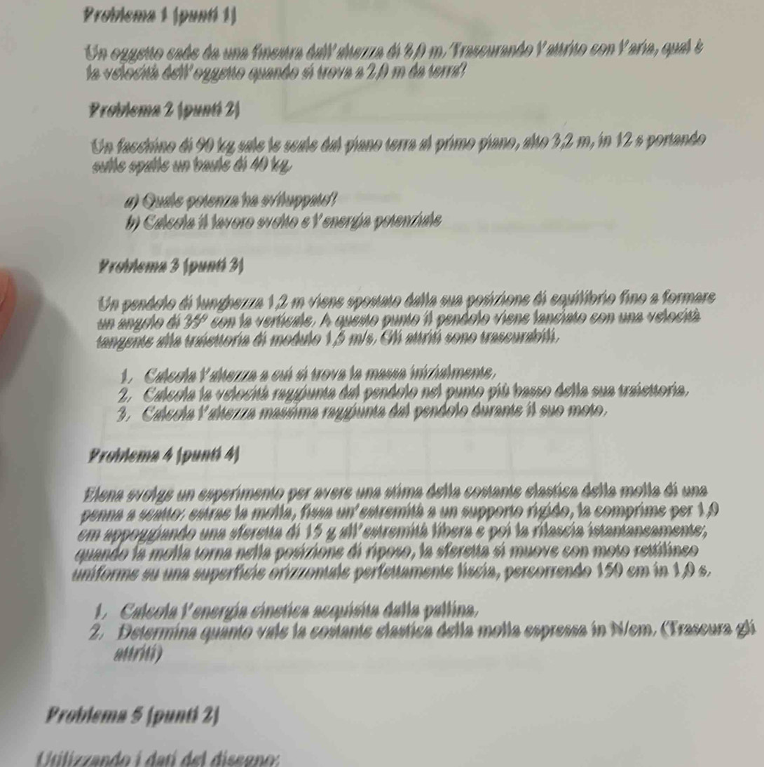 Problema 1 (puntí 1)
Un ozgetto cade da una finestra dall alezza de 20 m. Trascurando Yattrito con Yaría, qual é
la velocitá del oggeito quando sí trova a 2,0 m da terra
Problema 2 (puntí 2)
Un facchino di 90 kg sale le scale dal piano terra al primo piano, alto 3,2 m, in 12 s portando
sutte spatle un baulé di 40 kp.
#) Quale petenza ha s/huppat!
#) Calecla  lavoro sveto e V energía pelenzals
Problema 3 (punti 3)
Un penáelo di lungherza 1,2 m viens spostato dalla sua posivzions di squilibrio fino a formars
un anglo dá 35° con la verticale. A questo punto il pendolo viene fanciato con una velocitá
tangente ala tráettoría di modulo 1,5 m/s. El atriú sono trascurabiló,
1. Calesia Yahezza a cuí sí trova la massa inizialmene,
2. Calecla la velocitá raggunta del pendelo nel punto píú basso della sua traiettoría,
3. Calecla Y alezza masúima raggunta dal pendolo durante il suo moto.
Problema 4 (puntí 4)
Elena evolge un esperimento per avere una stima della costante elastica della molla di una
penna a suato, estras la molía, fia un estremitá a un supporto rigido, la comprime per 1,9
em appoggando una sferetta de 15 y all estremitá líbera e poi la rilascía istantancamente ,
quando la molla torna nella posizione di riposo, la sferetta sí muove con moto rettilineo
úniforme su una superfície orizzonale perfeitamente líscia, percorrendo 150 em in 1,0 s.
.  Calcola Penergía cinetica acquisita dalla pallina.
2. Determina quanto vale la costante elastica della molla espressa in N/em, (Trascura glá
aurid)
Problema 5 (punti 2)
Utilizzando i datí del diseeno: