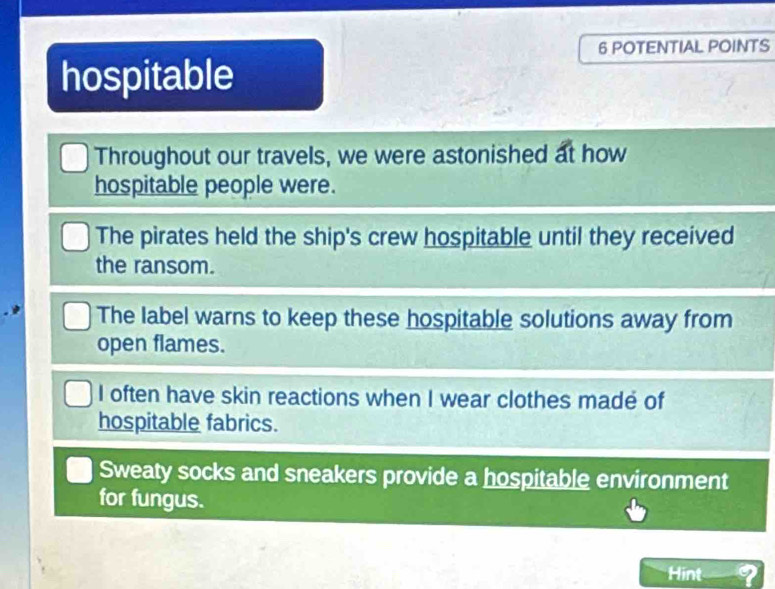 POTENTIAL POINTS
hospitable
Throughout our travels, we were astonished at how
hospitable people were.
The pirates held the ship's crew hospitable until they received
the ransom.
The label warns to keep these hospitable solutions away from
open flames.
I often have skin reactions when I wear clothes madé of
hospitable fabrics.
Sweaty socks and sneakers provide a hospitable environment
for fungus.
Hint