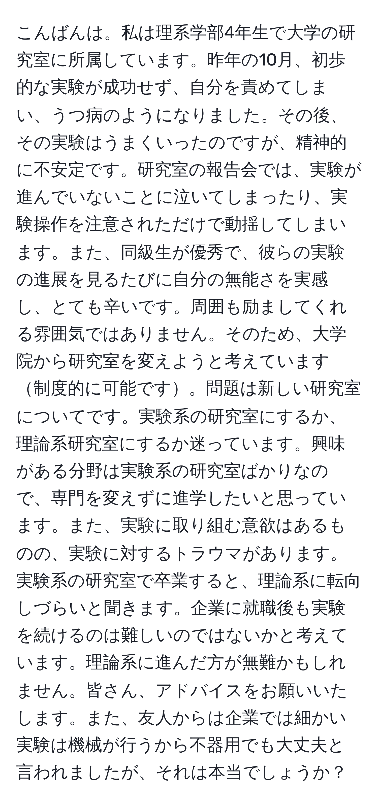 こんばんは。私は理系学部4年生で大学の研究室に所属しています。昨年の10月、初歩的な実験が成功せず、自分を責めてしまい、うつ病のようになりました。その後、その実験はうまくいったのですが、精神的に不安定です。研究室の報告会では、実験が進んでいないことに泣いてしまったり、実験操作を注意されただけで動揺してしまいます。また、同級生が優秀で、彼らの実験の進展を見るたびに自分の無能さを実感し、とても辛いです。周囲も励ましてくれる雰囲気ではありません。そのため、大学院から研究室を変えようと考えています制度的に可能です。問題は新しい研究室についてです。実験系の研究室にするか、理論系研究室にするか迷っています。興味がある分野は実験系の研究室ばかりなので、専門を変えずに進学したいと思っています。また、実験に取り組む意欲はあるものの、実験に対するトラウマがあります。実験系の研究室で卒業すると、理論系に転向しづらいと聞きます。企業に就職後も実験を続けるのは難しいのではないかと考えています。理論系に進んだ方が無難かもしれません。皆さん、アドバイスをお願いいたします。また、友人からは企業では細かい実験は機械が行うから不器用でも大丈夫と言われましたが、それは本当でしょうか？