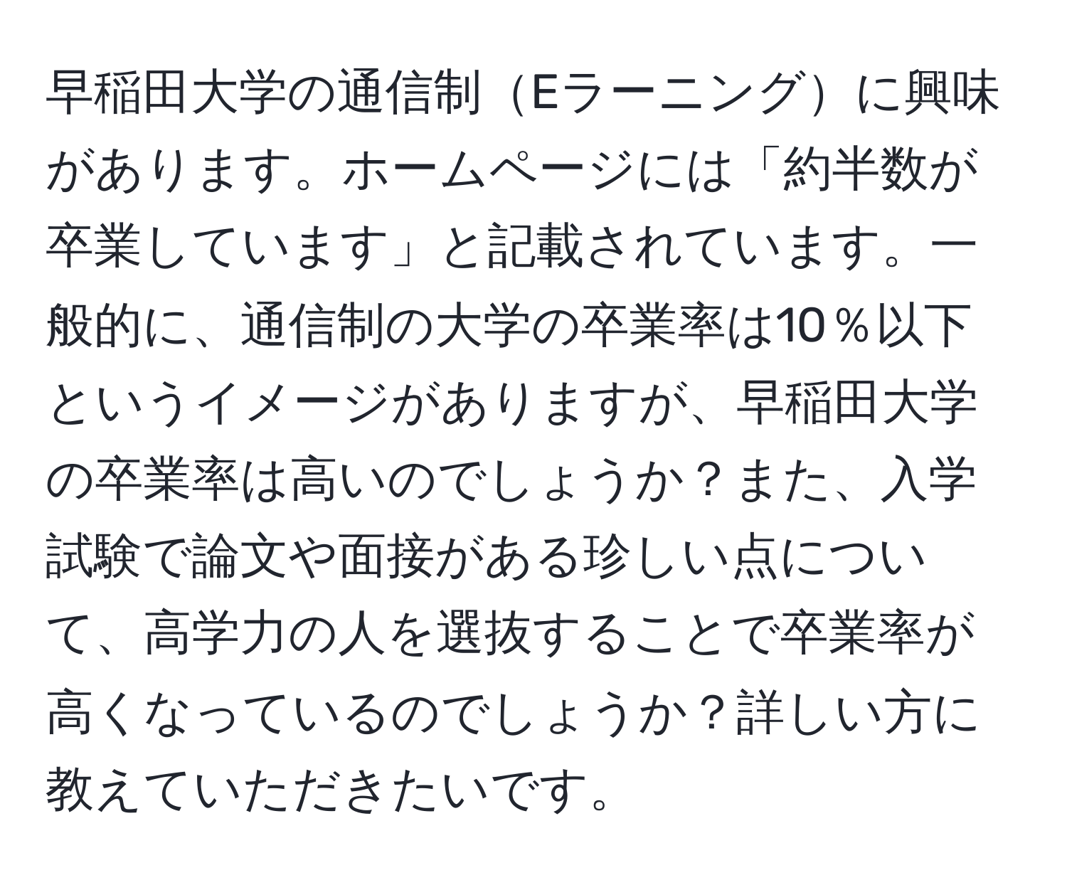 早稲田大学の通信制Eラーニングに興味があります。ホームページには「約半数が卒業しています」と記載されています。一般的に、通信制の大学の卒業率は10％以下というイメージがありますが、早稲田大学の卒業率は高いのでしょうか？また、入学試験で論文や面接がある珍しい点について、高学力の人を選抜することで卒業率が高くなっているのでしょうか？詳しい方に教えていただきたいです。