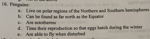 Penguins:
a. Live on polar regions of the Northern and Southern hemispheres
b. Can be found as far north as the Equator
c. Are ectotherms
d. Time their reproduction so that eggs hatch during the winter
e. Are able to fly when disturbed