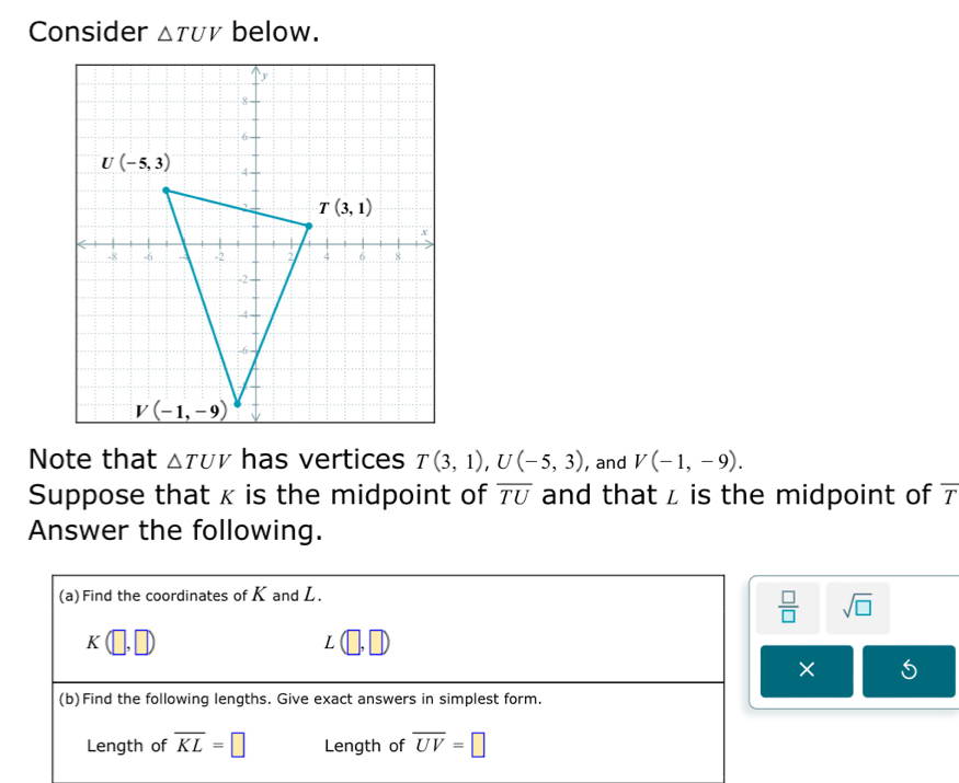 Consider △ TUV below.
Note that △ TUV has vertices T(3,1),U(-5,3) , and V(-1,-9).
Suppose that κ is the midpoint of and that z is the midpoint of 7 overline TU
Answer the following.
(a) Find the coordinates of Kand L.
 □ /□   sqrt(□ )
K(□ ,□ )
L
× 5
(b)Find the following lengths. Give exact answers in simplest form.
Length of overline KL=□ Length of overline UV=□