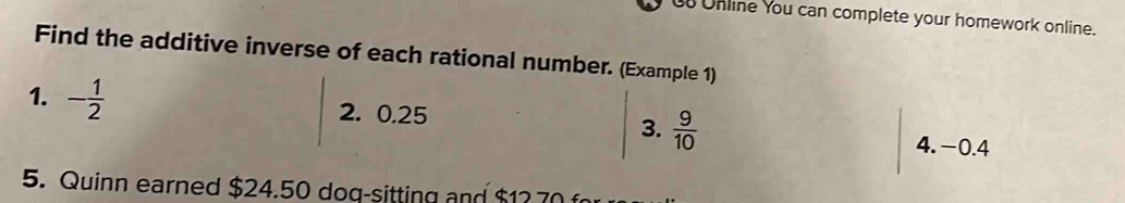 Unline You can complete your homework online. 
Find the additive inverse of each rational number. (Example 1) 
1. - 1/2  2. 0.25 3.  9/10 
4. −0.4
5. Quinn earned $24.50 dog-sitting and $12 70