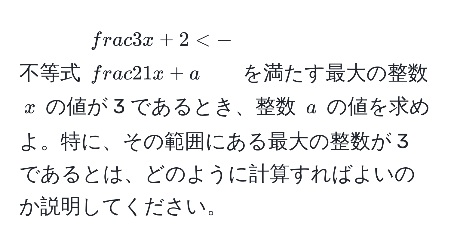 不等式 $ 3/x  + 2 < - 2/1x  + a$ を満たす最大の整数 $x$ の値が 3 であるとき、整数 $a$ の値を求めよ。特に、その範囲にある最大の整数が 3 であるとは、どのように計算すればよいのか説明してください。