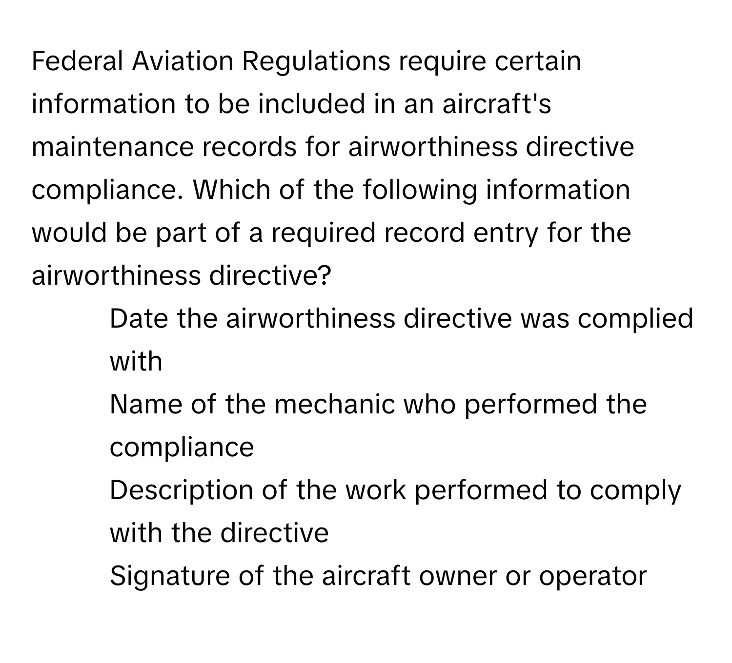 Federal Aviation Regulations require certain information to be included in an aircraft's maintenance records for airworthiness directive compliance. Which of the following information would be part of a required record entry for the airworthiness directive?

1) Date the airworthiness directive was complied with 
2) Name of the mechanic who performed the compliance 
3) Description of the work performed to comply with the directive 
4) Signature of the aircraft owner or operator