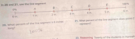 In 20 and 21, use the line segment. 
20. What percent of the line segment is 6 inches 21. What percent of the line segment does point C
represent? 
long? 
23. Reasoning Twenty of the students in Hannah