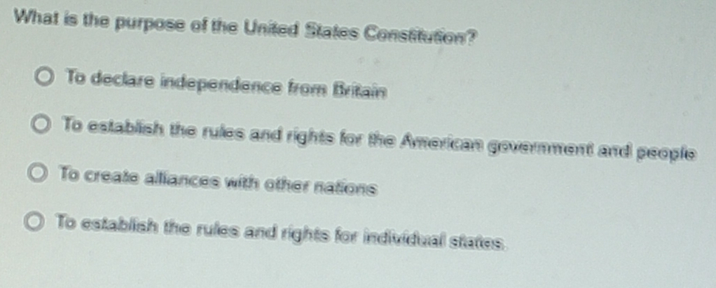 What is the purpose of the United States Constitution?
To declare independence from Britain
To establish the rules and rights for the American government and people
To create alliances with other nations
To establish the rules and rights for individual states