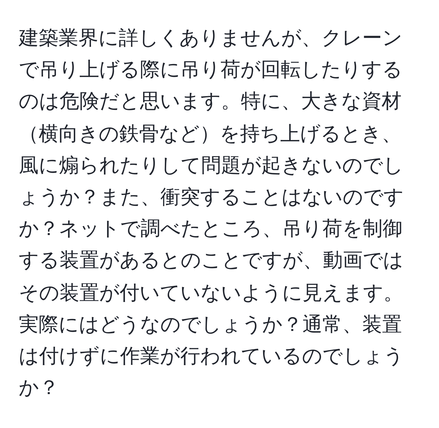 建築業界に詳しくありませんが、クレーンで吊り上げる際に吊り荷が回転したりするのは危険だと思います。特に、大きな資材横向きの鉄骨などを持ち上げるとき、風に煽られたりして問題が起きないのでしょうか？また、衝突することはないのですか？ネットで調べたところ、吊り荷を制御する装置があるとのことですが、動画ではその装置が付いていないように見えます。実際にはどうなのでしょうか？通常、装置は付けずに作業が行われているのでしょうか？