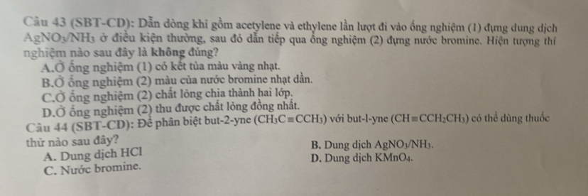 (SBT-CD): Dẫn dòng khi gồm acetylene và ethylene lần lượt đi vào ống nghiệm (1) đựng dung dịch
AgNO_3/NH_3 ở điều kiện thường, sau đó dẫn tiếp qua ổng nghiệm (2) đựng nước bromine. Hiện tượng thí
nghiệm nào sau đây là không đúng?
A.Ở ổng nghiệm (1) có kết tủa màu vàng nhạt.
B.Ở ổng nghiệm (2) màu của nước bromine nhạt dần.
CỞ ống nghiệm (2) chất lỏng chia thành hai lớp.
D.Ở ống nghiệm (2) thu được chất lỏng đồng nhất.
Câu 44 (SBT-CD): Để phân biệt but-2-yne (CH_3Cequiv CCH_3) với but-l-yne (CH=CCH_2CH_3) có thể dùng thuốc
thử nào sau đây? B. Dung dịch AgNO_3/NH_3.
A. Dung dịch HCl D. Dung dịch KMnO₄.
C. Nước bromine.