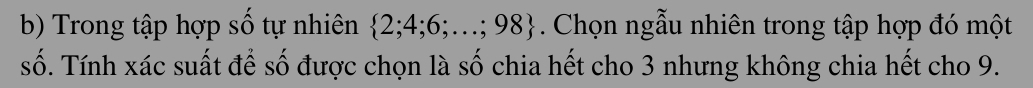 Trong tập hợp số tự nhiên  2;4;6;...;98 Chọn ngẫu nhiên trong tập hợp đó một 
số. Tính xác suất để số được chọn là số chia hết cho 3 nhưng không chia hết cho 9.