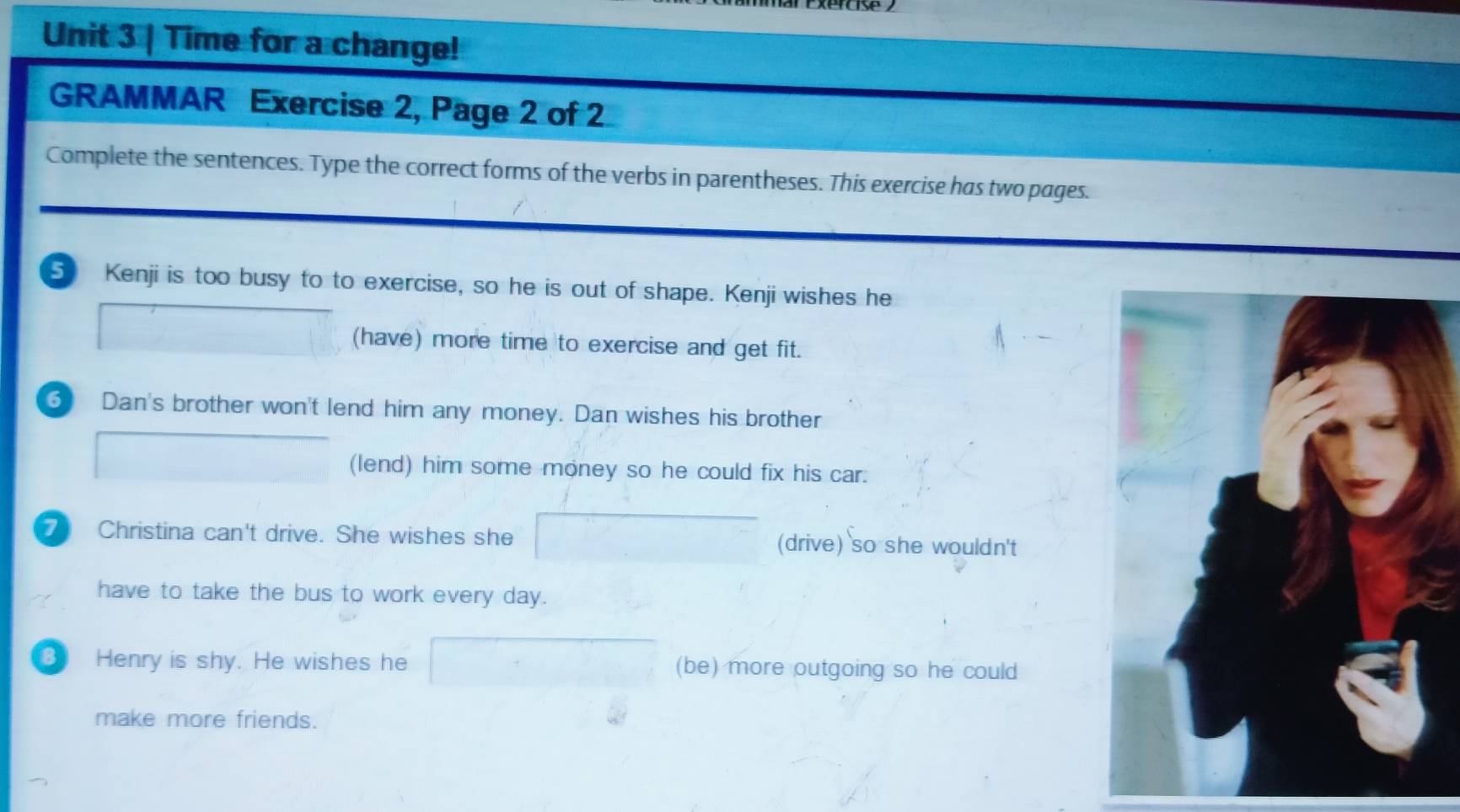 Time for a change! 
GRAMMAR Exercise 2, Page 2 of 2 
Complete the sentences. Type the correct forms of the verbs in parentheses. This exercise has two pages. 
5 Kenji is too busy to to exercise, so he is out of shape. Kenji wishes he 
(have) more time to exercise and get fit. 
6 Dan's brother won't lend him any money. Dan wishes his brother 
(lend) him some money so he could fix his car. 
7 Christina can't drive. She wishes she (drive) so she wouldn't 
have to take the bus to work every day. 
3 Henry is shy. He wishes he (be) more outgoing so he could 
make more friends.