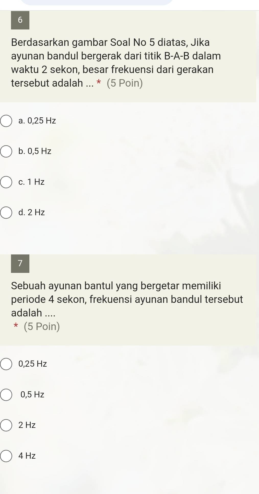 Berdasarkan gambar Soal No 5 diatas, Jika
ayunan bandul bergerak dari titik B-A-B dalam
waktu 2 sekon, besar frekuensi dari gerakan
tersebut adalah ... * (5 Poin)
a. 0,25 Hz
b. 0,5 Hz
c. 1 Hz
d. 2 Hz
7
Sebuah ayunan bantul yang bergetar memiliki
periode 4 sekon, frekuensi ayunan bandul tersebut
adalah ....
* (5 Poin)
0,25 Hz
0,5 Hz
2 Hz
4 Hz