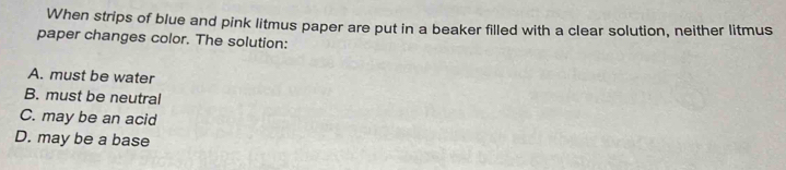 When strips of blue and pink litmus paper are put in a beaker filled with a clear solution, neither litmus
paper changes color. The solution:
A. must be water
B. must be neutral
C. may be an acid
D. may be a base