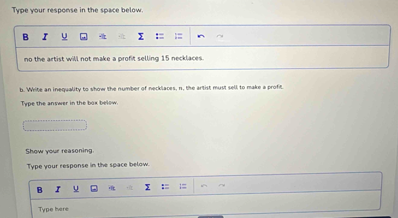 Type your response in the space below. 
B I U 
no the artist will not make a profit selling 15 necklaces. 
b. Write an inequality to show the number of necklaces, n, the artist must sell to make a profit. 
Type the answer in the box below. 
Show your reasoning. 
Type your response in the space below. 
B I U 
Type here