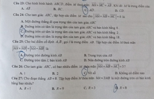 Cho hình bình hành ABCD, điểm M thoi mân overline MA+overline MC=overline AB. Khi đó M là trung điểm của:
A. AB. B. BC. C、 AD D. CD.
Câu 24: Cho tam giác ABC , tập hợp các điểm M são cho |overline MA+overline MB+overline MC|=6ik
A. Một đường thẳng đi qua trọng tâm của tam giác ABC
B. Đường tròn có tâm là trọng tâm của tam giác ABC và bán kinh bằng 6.
C. Đường tròn có tâm là trọng tâm của tam giác ABC và bán kính bằng 2.
D. Đường tròn có tâm là trọng tâm của tam giác ABC và bản kinh bằng 18.
Câu 25: Cho hai điểm cổ định A, B; gọi / là trung điểm AB. Tập hợp các điểm M thoá mân
|vector MA+vector MB|=|vector MA-vector MB| là:
A. Đường tròn đường kinh 4B B. Trung trực của AB
C. Đường tròn tâm /, bán kinh AB D. Nửa đường tròn đường kinh AB
Câu 26: Cho tam giác ABC , cỏ bao nhiêu điểm M thỏa mãn |vector MA+vector MB+vector MC|=5 ,
A. 1 B. 2 C V_0s_0^t D. Không có điểm nào
Câu 27: Cho đoạn thẳng AB=8. Tập hợp điểm M thỏa mãn MA=3MB là một đường tròn có bản kính
bằng bao nhiêu?
A. R=1 B. R=9 C. R=3 n R=8