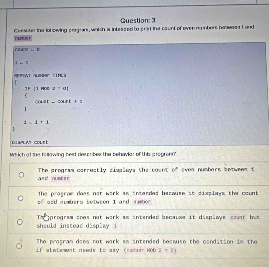 Consider the following program, which is intended to print the count of even numbers between 1 and
number
count 0
i-1
REPEAT number TIMES
(
IF(1MOD2=θ )

cou t-count+1 

i-i+1

DISPLAY count
Which of the following best describes the behavior of this program?
The program correctly displays the count of even numbers between 1
and number
The program does not work as intended because it displays the count
of odd numbers between 1 and number
Th program does not work as intended because it displays count but
should instead display i
The program does not work as intended because the condition in the
if statement needs to say (number MOD 2=0)