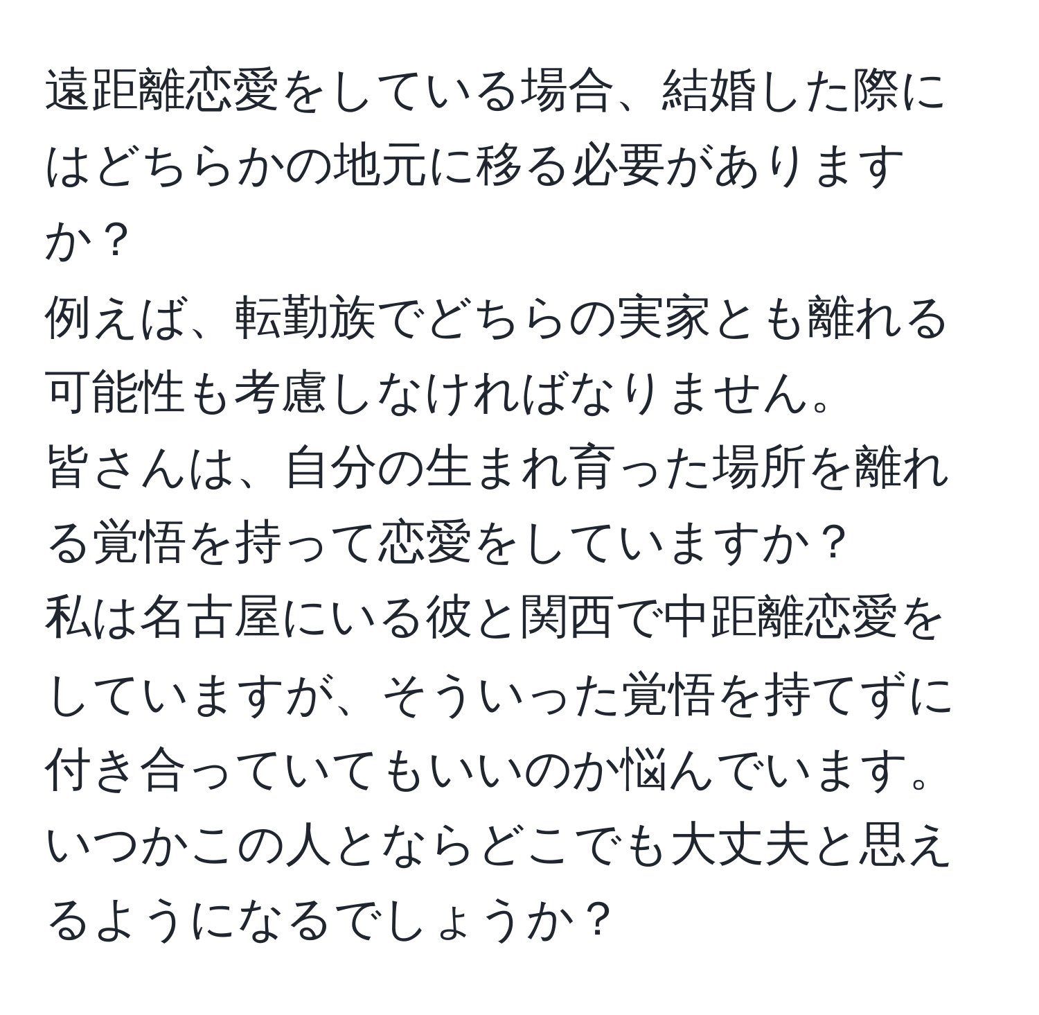 遠距離恋愛をしている場合、結婚した際にはどちらかの地元に移る必要がありますか？  
例えば、転勤族でどちらの実家とも離れる可能性も考慮しなければなりません。  
皆さんは、自分の生まれ育った場所を離れる覚悟を持って恋愛をしていますか？  
私は名古屋にいる彼と関西で中距離恋愛をしていますが、そういった覚悟を持てずに付き合っていてもいいのか悩んでいます。  
いつかこの人とならどこでも大丈夫と思えるようになるでしょうか？