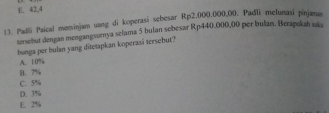 E. 42,4
13. Padli Paical meminjam uang di koperasi sebesar Rp2.000.000,00. Padli melunasi pinjaman
tersebut dengan mengangsurnya selama 5 bulan sebesar Rp440.000,00 per bulan. Berapakah suku
bunga per bulan yang ditetapkan koperasi tersebut?
A. 10%
B. 7%
C. 5%
D. 3%
E. 2%