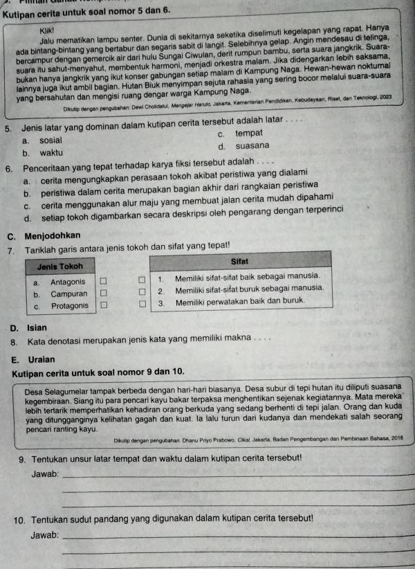 Kutipan cerita untuk soal nomor 5 dan 6.
Klik!
Jalu mematikan lampu senter. Dunia di sekitarnya seketika diselimuti kegelapan yang rapat. Hanya
ada bintang-bintang yang bertabur dan segaris sabit di langit. Selebihnya gelap. Angin mendesau di telinga,
bercampur dengan gemercik air dari hulu Sungai Ciwulan, derit rumpun bambu, serta suara jangkrik. Suara-
suara itu sahut-menyahut, membentuk harmoni, menjadi orkestra malam. Jika didengarkan lebih saksama,
bukan hanya jangkrik yang ikut konser gabungan setiap malarn di Kampung Naga. Hewan-hewan nokturnal
lainnya juga ikut ambil bagian. Hutan Biuk menyimpan sejuta rahasia yang sering bocor melalui suara-suara
yang bersahutan dan mengisi ruang dengar warga Kampung Naga.
Dikutip dengan pengubahan: Dewl Cholidatul, Mengejar Haruło, Jakarta, Kementerian Pendidikan, Kebudaysan, Rieet, dan Teknologi, 2023
5. Jenis latar yang dominan dalam kutipan cerita tersebut adalah latar . . . .
a. sosial c. tempat
b. waktu d. suasana
6. Penceritaan yang tepat terhadap karya fiksi tersebut adalah . . . .
a. cerita mengungkapkan perasaan tokoh akibat peristiwa yang dialami
b. peristiwa dalam cerita merupakan bagian akhir dari rangkaian peristiwa
c. cerita menggunakan alur maju yang membuat jalan cerita mudah dipahami
d. setiap tokoh digambarkan secara deskripsi oleh pengarang dengan terperinci
C. Menjodohkan
7. Tariklah garis antara jenis tokoh dan sifat yang tepat!

D. Isian
8. Kata denotasi merupakan jenis kata yang memiliki makna . . . .
E. Uraian
Kutipan cerita untuk soal nomor 9 dan 10.
Desa Selagumelar tampak berbeda dengan hari-hari biasanya. Desa subur di tepi hutan itu diliputi suasana
kegembiraan. Siang itu para pencari kayu bakar terpaksa menghentikan sejenak kegiatannya. Mata mereka
lebih tertarik memperhatikan kehadiran orang berkuda yang sedang berhenti di tepi jalan. Orang dan kuda
yang ditungganginya kelihatan gagah dan kuat. la lalu turun dari kudanya dan mendekati salah seorang
pencari ranting kayu.
Dikutip dengan pengubahan: Dhanu Priyo Prabowo, Cikal, Jakarta, Badan Pengembangan dan Pembinaan Bahasa, 2016
9. Tentukan unsur latar tempat dan waktu dalam kutipan cerita tersebut!
Jawab:_
_
_
10. Tentukan sudut pandang yang digunakan dalam kutipan cerita tersebut!
Jawab:_
_
_